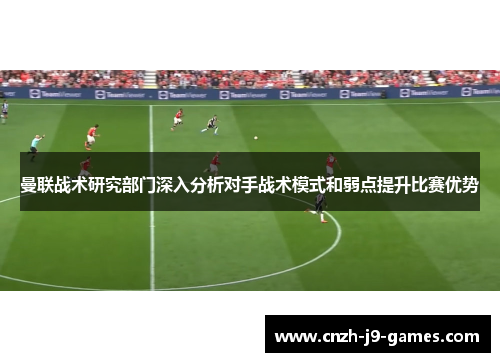 曼联战术研究部门深入分析对手战术模式和弱点提升比赛优势