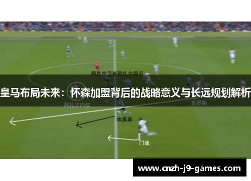 皇马布局未来:怀森加盟背后的战略意义与长远规划解析 皇马布局未来:怀森加盟背后的战略意义与长远规划解析