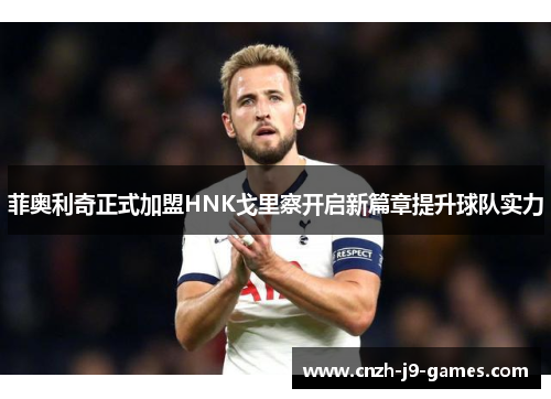 菲奥利奇正式加盟HNK戈里察开启新篇章提升球队实力 菲奥利奇正式加盟HNK戈里察开启新篇章提升球队实力