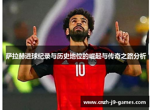 萨拉赫进球纪录与历史地位的崛起与传奇之路分析 萨拉赫进球纪录与历史地位的崛起与传奇之路分析