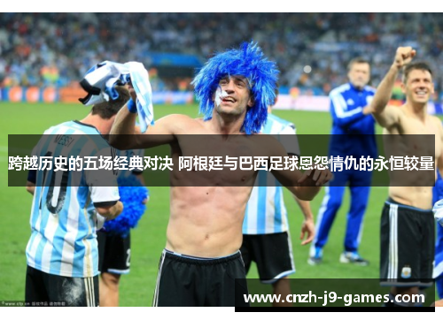 跨越历史的五场经典对决 阿根廷与巴西足球恩怨情仇的永恒较量 跨越历史的五场经典对决 阿根廷与巴西足球恩怨情仇的永恒较量