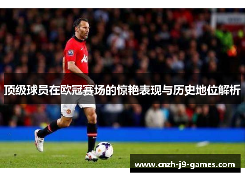 顶级球员在欧冠赛场的惊艳表现与历史地位解析 顶级球员在欧冠赛场的惊艳表现与历史地位解析