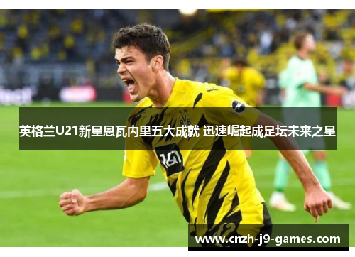 英格兰U21新星恩瓦内里五大成就 迅速崛起成足坛未来之星