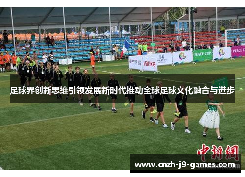 足球界创新思维引领发展新时代推动全球足球文化融合与进步 足球界创新思维引领发展新时代推动全球足球文化融合与进步