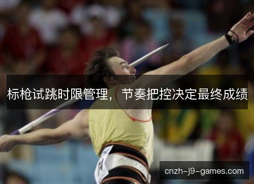 标枪试跳时限管理,节奏把控决定最终成绩 标枪试跳时限管理,节奏把控决定最终成绩
